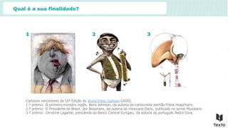 Qual é a sua finalidade?
Cartoons vencedores da 15ª Edição do World Press Cartoon (2020).
1.º prémio: O primeiro-ministro inglês, Boris Johnson, da autoria do cartoonista alemão Frank Hoppmann.
2.º prémio: O Presidente do Brasil, Jair Bolsonaro, da autoria do mexicano Darío, publicado no jornal Mundiario.
3.º prémio: Christine Lagarde, presidente do Banco Central Europeu, da autoria do português Pedro Silva.
1 2 3
 
