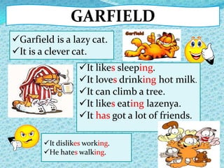 GARFIELD
It dislikes working.
He hates walking.
It likes sleeping.
It loves drinking hot milk.
It can climb a tree.
It likes eating lazenya.
It has got a lot of friends.
Garfield is a lazy cat.
It is a clever cat.
 