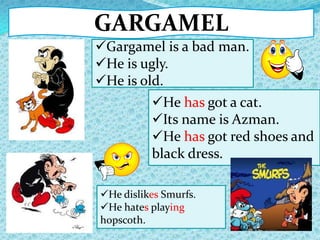 GARGAMEL
He dislikes Smurfs.
He hates playing
hopscoth.
He has got a cat.
Its name is Azman.
He has got red shoes and
black dress.
Gargamel is a bad man.
He is ugly.
He is old.
 