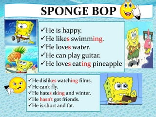 SPONGE BOP
He dislikes watching films.
He can’t fly.
He hates sking and winter.
He hasn’t got friends.
He is short and fat.
He is happy.
He likes swimming.
He loves water.
He can play guitar.
He loves eating pineapple
 