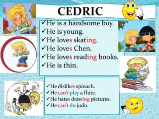 CEDRIC
He dislikes spinach.
He can’t play a flute.
He hates drawing pictures.
He can’t do judo.
He is a handsome boy.
He is young.
He loves skating.
He loves Chen.
He loves reading books.
He is thin.
 