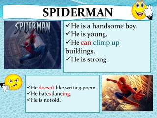 SPIDERMAN
He doesn’t like writing poem.
He hates dancing.
He is not old.
He is a handsome boy.
He is young.
He can climp up
buildings.
He is strong.
 