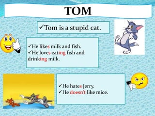 TOM
Tom is a stupid cat.
He hates Jerry.
He doesn’t like mice.
He likes milk and fish.
He loves eating fish and
drinking milk.
 