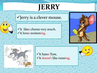 JERRY
Jerry is a clever mouse.
It hates Tom.
It doesn’t like running.
It likes cheese very much.
It loves swimming.
 