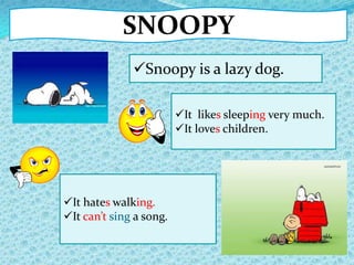 SNOOPY
Snoopy is a lazy dog.
It hates walking.
It can’t sing a song.
It likes sleeping very much.
It loves children.
 