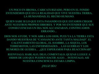 UN POCO EN BROMA, CARICATURIZADO, PERO EN EL FONDO ENTENDEMOS QUE ES LA REALIDAD QUE VIVE NUESTRA TIERRA, LA HUMANIDAD, EL HECHO HUMANO. QUIEN SABE SI LO QUE ESTA PASANDO ES QUE ESTAMOS CIEGOS ANTE NUESTROS PROPIOS ERRORES. Y POR NO ENTENDER QUE SUS CONSECUENCIAS UN DIA NOS ALCANZARAN, CONTINUAMOS ERRANDO… DIOS NOS AYUDE, Y NOS ABRA LOS OJOS, PUES YA LA TIERRA ESTA DANDO MUESTRAS DE “CANSANCIO ANTE TANTA MALDAD”. EL CALENTAMIENTO GLOBAL, EL HAMBRE, LA SEQUIA, LOS TERREMOTOS, LAS ENFERMEDADES… LAS GUERRAS Y LOS RUMORES DE GUERRA… ¿QUE ESPERAMOS PARA REACCIONAR?  REENVIALO, HABLALO, DILO, COMENTALO, QUIZAS LLEGUE A OIDOS DE LOS QUE PUEDEN HACER ALGO… INTENTALO, ASI NUESTRA CONCIENCIA ESTARA LIMPIA. ¡FELIZ DÍA! 