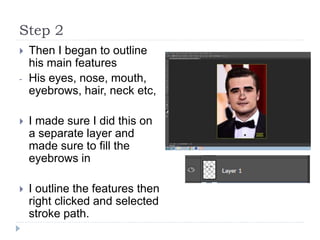 Step 2
 Then I began to outline
his main features
- His eyes, nose, mouth,
eyebrows, hair, neck etc,
 I made sure I did this on
a separate layer and
made sure to fill the
eyebrows in
 I outline the features then
right clicked and selected
stroke path.
 