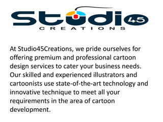 At Studio45Creations, we pride ourselves for
offering premium and professional cartoon
design services to cater your business needs.
Our skilled and experienced illustrators and
cartoonists use state-of-the-art technology and
innovative technique to meet all your
requirements in the area of cartoon
development.
 