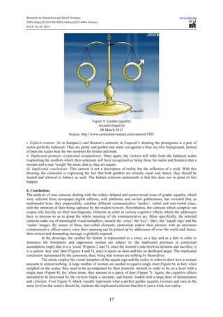 Research on Humanities and Social Sciences www.iiste.org
ISSN (Paper)2224-5766 ISSN (Online)2225-0484 (Online)
Vol.4, No.24, 2014
17
Figure 9. Gender equality
Arcadio Esquivel
08 March 2011
Source: http://www.cartoonmovement.com/cartoon/1501
i. Explicit content: As in Sampaio’s and Bouton’s cartoons, in Esquivel’s drawing the protagonist is a pair of
scales perfectly balanced. They are pretty and golden and stand out against a blue sky-like background; instead
of pans the scales bear the two symbols for female and male.
ii. Implicated premises (contextual assumptions): Once again, the viewers will infer from the balanced scales
(supporting the symbols which their schemata will have recognized as being those for males and females) that a
woman and a man ‘weigh’ the same, that is, they are equals.
iii. Implicated conclusions: This cartoon is not a description of reality but the reflection of a wish. With this
drawing, the cartoonist is expressing the fact that both genders are actually equal and, hence, they should be
treated and allowed to behave as such. The hidden criticism underneath is that this does not in point of fact
happen.
6. Conclusions
The analysis of nine cartoons dealing with the widely debated and controversial issue of gender equality, which
were selected from newspaper digital editions, web platforms and on-line publications, has revealed that, as
multimodal texts, they purposefully combine different communicative ‘modes’, verbal and non-verbal clues,
with the intention of their being captured by the readers/viewers. Nevertheless, the cartoons which comprise our
corpus rely heavily on their non-linguistic elements in order to convey cognitive effects which the addressees
have to process so as to grasp the whole meaning of the communicative act. More specifically, the selected
cartoons make use of meaningful visual metaphors, namely the ‘cross’, the ‘key’, ‘dart’, the “equals sign’ and the
‘scales’ images. By means of these non-verbal elements, cartoonists endow their pictures with an enormous
communicative effectiveness, since their meaning can be picked up by addressees all over the world and, hence,
their critical and demanding message is globally exposed.
In the drawings, the symbol for female is represented as a cross, as a key and as a dart in order to
denounce the limitations and oppression women are subject to: the implicated premises or contextual
assumptions imply that it is a ‘cross’ (Figures 2 and 3), since the women’s role involves derision and sacrifice; it
is a useless ‘key’ and ‘dart’(Figures 4 and 5), since it opens no door and hits no dartboard target. The implicated
conclusion represented by the cartoonist, then, being that women are nothing by themselves.
The artists employ the visual metaphor of the equals sign and the scales in order to show how a woman
amounts to almost nothing. A large number of women are needed to equal a single man (Figure 6); in fact, when
weighed on the scales, they need to be accompanied by their domestic utensils in order to be on a level with a
single man (Figure 8), for, when alone, they amount to a speck of dust (Figure 7). Again, the cognitive effects
intended to be processed by the viewers imply a sarcastic, sad humor, loaded with a large dose of denunciation
and criticism. Even Figure 9, which visually represents what a perfect gender equality (women and men at the
same level on the scales) should be, encloses the implicated criticism that this is just a wish, not reality.
 