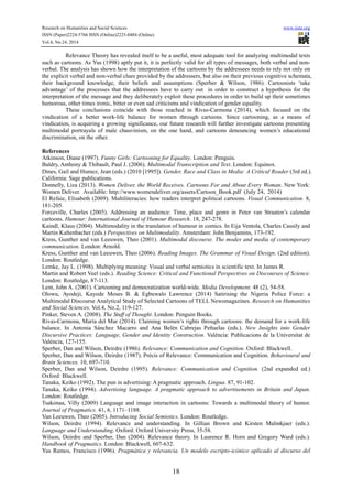 Research on Humanities and Social Sciences www.iiste.org
ISSN (Paper)2224-5766 ISSN (Online)2225-0484 (Online)
Vol.4, No.24, 2014
18
Relevance Theory has revealed itself to be a useful, most adequate tool for analyzing multimodal texts
such as cartoons. As Yus (1998) aptly put it, it is perfectly valid for all types of messages, both verbal and non-
verbal. The analysis has shown how the interpretation of the cartoons by the addressees needs to rely not only on
the explicit verbal and non-verbal clues provided by the addressers, but also on their previous cognitive schemata,
their background knowledge, their beliefs and assumptions (Sperber & Wilson, 1986). Cartoonists ‘take
advantage’ of the processes that the addressees have to carry out in order to construct a hypothesis for the
interpretation of the message and they deliberately exploit these procedures in order to build up their sometimes
humorous, other times ironic, bitter or even sad criticisms and vindication of gender equality.
These conclusions coincide with those reached in Rivas-Carmona (2014), which focused on the
vindication of a better work-life balance for women through cartoons. Since cartooning, as a means of
vindication, is acquiring a growing significance, our future research will further investigate cartoons presenting
multimodal portrayals of male chauvinism, on the one hand, and cartoons denouncing women’s educational
discrimination, on the other.
References
Atkinson, Diane (1997). Funny Girls: Cartooning for Equality. London: Penguin.
Baldry, Anthony & Thibault, Paul J. (2006). Multimodal Transcription and Text. London: Equinox.
Dines, Gail and Humez, Jean (eds.) (2010 [1995]). Gender, Race and Class in Media: A Critical Reader (3rd ed.).
California: Sage publications.
Donnelly, Liza (2013). Women Deliver, the World Receives. Cartoons For and About Every Woman. New York:
Women Deliver. Available: http://www.womendeliver.org/assets/Cartoon_Book.pdf (July 24, 2014)
El Refaie, Elisabeth (2009). Multiliteracies: how readers interpret political cartoons. Visual Communication. 8,
181-205.
Forceville, Charles (2005). Addressing an audience: Time, place and genre in Peter van Straaten’s calendar
cartoons. Humour: International Journal of Humour Research. 18, 247-278.
Kaindl, Klaus (2004). Multimodality in the translation of humour in comics. In Eija Ventola, Charles Cassily and
Martin Kaltenbacher (eds.) Perspectives on Multimodality. Amsterdam: John Benjamins, 173-192.
Kress, Gunther and van Leeuwen, Theo (2001). Multimodal discourse. The modes and media of contemporary
communication. London: Arnold.
Kress, Gunther and van Leeuwen, Theo (2006). Reading Images. The Grammar of Visual Design. (2nd edition).
London: Routledge.
Lemke, Jay L. (1998). Multiplying meaning: Visual and verbal semiotics in scientific text. In James R.
Martin and Robert Veel (eds.). Reading Science: Critical and Functional Perspectives on Discourses of Science.
London: Routledge, 87-113.
Lent, John A. (2001). Cartooning and democratization world-wide. Media Development. 48 (2), 54-58.
Olowu, Ayodeji, Kayode Moses B. & Egbuwalo Lawrence (2014) Satirising the Nigeria Police Force: a
Multimodal Discourse Analytical Study of Selected Cartoons of TELL Newsmagazines. Research on Humanities
and Social Sciences. Vol.4, No.2, 119-127.
Pinker, Steven A. (2008). The Stuff of Thought. London: Penguin Books.
Rivas-Carmona, María del Mar (2014). Claiming women’s rights through cartoons: the demand for a work-life
balance. In Antonia Sánchez Macarro and Ana Belén Cabrejas Peñuelas (eds.). New Insights into Gender
Discursive Practices: Language, Gender and Identity Construction. València: Publicacions de la Universitat de
València, 127-155.
Sperber, Dan and Wilson, Deirdre (1986). Relevance: Communication and Cognition. Oxford: Blackwell.
Sperber, Dan and Wilson, Deirdre (1987). Précis of Relevance: Communication and Cognition. Behavioural and
Brain Sciences. 10, 697-710.
Sperber, Dan and Wilson, Deirdre (1995). Relevance: Communication and Cognition. (2nd expanded ed.)
Oxford: Blackwell.
Tanaka, Keiko (1992). The pun in advertising: A pragmatic approach. Lingua. 87, 91-102.
Tanaka, Keiko (1994). Advertising language. A pragmatic approach to advertisements in Britain and Japan.
London: Routledge.
Tsakonaa, Villy (2009) Language and image interaction in cartoons: Towards a multimodal theory of humor.
Journal of Pragmatics. 41, 6, 1171–1188.
Van Leeuwen, Theo (2005). Introducing Social Semiotics. London: Routledge.
Wilson, Deirdre (1994). Relevance and understanding. In Gillian Brown and Kirsten Malmkjaer (eds.).
Language and Understanding. Oxford: Oxford University Press, 35-58.
Wilson, Deirdre and Sperber, Dan (2004). Relevance theory. In Laurence R. Horn and Gregory Ward (eds.).
Handbook of Pragmatics. London: Blackwell, 607-632.
Yus Ramos, Francisco (1996). Pragmática y relevancia. Un modelo escripto-icónico aplicado al discurso del
 
