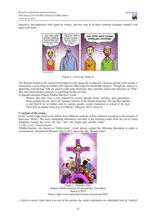 Research on Humanities and Social Sciences www.iiste.org
ISSN (Paper)2224-5766 ISSN (Online)2225-0484 (Online)
Vol.4, No.24, 2014
11
impositive and oppressive with regard to women, and how men in all these countries disregard women’s real
nature and needs.
Figure 1. ‘Cover up’ (Note 5)
The Western woman in the cartoon feels trapped by the image she is expected to project, and the Arab woman is
ensnared by a socio-religious tradition that imposes what image she should not “project”. Though the situation is
apparently contradictory, both are subject to the same limitation: they explicitly express that they have to “hide”
their true nature because someone or something decides for them.
In Spanish cartoonist Miguel Villalba-Sánchez’s words:
Women, like men, have a role imposed by society through family structure, past generations,
future generations but, above all, business interests in the female projection. The day that equality
is real there’ll be no further need to mention gender, sexual orientation or colour of the skin.
There’ll be no further need of an 8 of March.” (March 6, 2012). (Note 6)
5. Analysis of the corpus
In this section, eight cartoons by authors from different countries will be analyzed according to the precepts of
Relevance Theory. The most outstanding information provided in the drawings comes from the use of visual
metaphors, namely, the ‘cross’, the ‘key’, ‘dart’, the “equals sign’ and the ‘scales’.
5.1 The ‘cross’ visual metaphor
Villalba-Sánchez, also known as “Elchicotriste”, (cited above), created the following illustration in order to
commemorate International Women’s Day in 2012, hence the title “Women’s Day”.
Figure 2. ‘Women’s Day’
Miguel Villalba Sánchez (ELchicotriste), from Spain
March 6, 2012
Source: http://www.cartoonmovement.com/cartoon/5615
i. Explicit content: Since there is no text in the cartoon, the verbal explicatures are substituted here by ‘explicit’
 