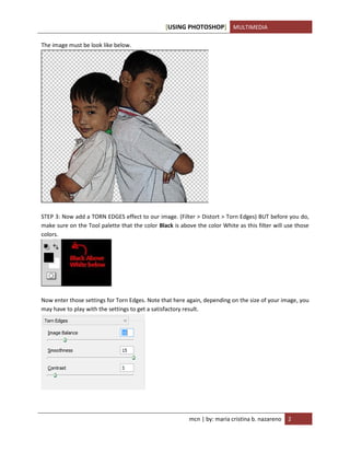 [USING PHOTOSHOP] MULTIMEDIA
mcn | by: maria cristina b. nazareno 2
The image must be look like below.
STEP 3: Now add a TORN EDGES effect to our image. (Filter > Distort > Torn Edges) BUT before you do,
make sure on the Tool palette that the color Black is above the color White as this filter will use those
colors.
Now enter those settings for Torn Edges. Note that here again, depending on the size of your image, you
may have to play with the settings to get a satisfactory result.
 