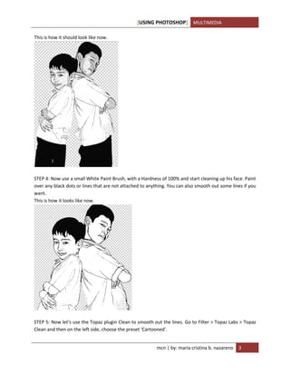 [USING PHOTOSHOP] MULTIMEDIA
mcn | by: maria cristina b. nazareno 3
This is how it should look like now.
STEP 4: Now use a small White Paint Brush, with a Hardness of 100% and start cleaning up his face. Paint
over any black dots or lines that are not attached to anything. You can also smooth out some lines if you
want.
This is how it looks like now.
STEP 5: Now let’s use the Topaz plugin Clean to smooth out the lines. Go to Filter > Topaz Labs > Topaz
Clean and then on the left side, choose the preset ‘Cartooned’.
 