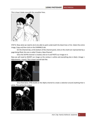 [USING PHOTOSHOP] MULTIMEDIA
mcn | by: maria cristina b. nazareno 4
This is how it looks now with the smoother lines.
STEP 6: Now what we need to do to be able to paint underneath the black lines is first. Select the entire
image, Copy and then click on the CHANNELS tab.
On the Channel tab, at the bottom of the channel panel, click on the small icon represented by a
page being lifted, this one is called ‘Create a New Channel’.
Once the ALPHA channel is created, click on it and PASTE our image on it.
Now we will need to INVERT our image so the contour is white and everything else is black. (Image >
Adjustments > Invert). This is how it would look like.
Once that done, CTRL+CLICK on the Alpha channel to create a selection around anything that is
white. This will be the output.
 