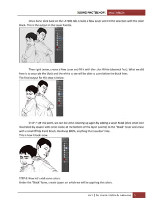 [USING PHOTOSHOP] MULTIMEDIA
mcn | by: maria cristina b. nazareno 5
Once done, click back on the LAYERS tab, Create a New Layer and Fill the selection with the color
Black. This is the output in the Layer Palette.
Then right below, create a New Layer and fill it with the color White (deselect first). What we did
here is to separate the black and the white so we will be able to paint below the black lines.
The final output for this step is below.
STEP 7: At this point, we can do some cleaning up again by adding a Layer Mask (click small icon
illustrated by square with circle inside at the bottom of the layer palette) to the “Black” layer and erase
with a small White Paint Brush, Hardness 100%, anything that you don’t like.
This is how it looks now.
STEP 8: Now let’s add some colors.
Under the “Black” layer, create Layers on which we will be applying the colors.
 