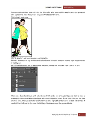 [USING PHOTOSHOP] MULTIMEDIA
mcn | by: maria cristina b. nazareno 6
You can use this color # f6d8c8 to color the skin. Color what your model is wearing any color you want
or is appropriate. Note that you can only use white to color the eyes.
This is how it looks now.
STEP 9: Now let’s add some shadows and highlights.
Create a New Layer on top of the layer stack and call it ‘Shadows’ and then another right above and call
it ‘Highlights’.
Let’s first add shadows and to see what we are doing, reduce the ‘Shadows’ Layer Opacity to 50%.
Then use a Black Paint Brush with a Hardness of 50% and a size of maybe 90px and start to trace a
shadow on the left side like you see below and on the ‘Highlights’ layer, do the same thing but use gray
or white color. Then use a smaller brush and trace some highlights and shadows on both side of nose if
needed. Use the Eraser to fine tune the highlights/shadows around the nose and body.
 
