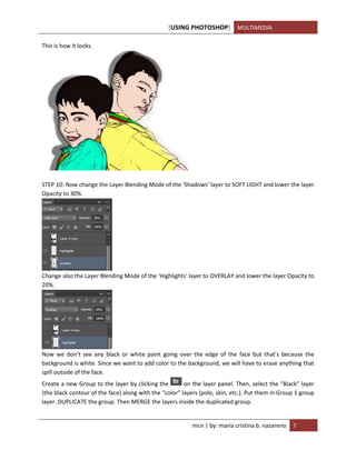 [USING PHOTOSHOP] MULTIMEDIA
mcn | by: maria cristina b. nazareno 7
This is how it looks.
STEP 10: Now change the Layer Blending Mode of the ‘Shadows’ layer to SOFT LIGHT and lower the layer
Opacity to 30%.
Change also the Layer Blending Mode of the ‘Highlights’ layer to OVERLAY and lower the layer Opacity to
20%.
Now we don’t see any black or white paint going over the edge of the face but that’s because the
background is white. Since we want to add color to the background, we will have to erase anything that
spill outside of the face.
Create a new Group to the layer by clicking the on the layer panel. Then, select the “Black” layer
(the black contour of the face) along with the “color” layers (polo, skin, etc.). Put them in Group 1 group
layer. DUPLICATE the group. Then MERGE the layers inside the duplicated group.
 