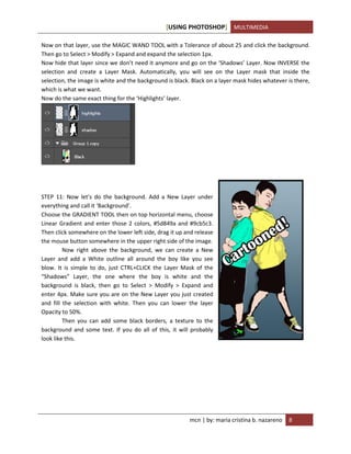 [USING PHOTOSHOP] MULTIMEDIA
mcn | by: maria cristina b. nazareno 8
Now on that layer, use the MAGIC WAND TOOL with a Tolerance of about 25 and click the background.
Then go to Select > Modify > Expand and expand the selection 1px.
Now hide that layer since we don’t need it anymore and go on the ‘Shadows’ Layer. Now INVERSE the
selection and create a Layer Mask. Automatically, you will see on the Layer mask that inside the
selection, the image is white and the background is black. Black on a layer mask hides whatever is there,
which is what we want.
Now do the same exact thing for the ‘Highlights’ layer.
STEP 11: Now let’s do the background. Add a New Layer under
everything and call it ‘Background’.
Choose the GRADIENT TOOL then on top horizontal menu, choose
Linear Gradient and enter those 2 colors, #5d849a and #9cb5c3.
Then click somewhere on the lower left side, drag it up and release
the mouse button somewhere in the upper right side of the image.
Now right above the background, we can create a New
Layer and add a White outline all around the boy like you see
blow. It is simple to do, just CTRL+CLICK the Layer Mask of the
“Shadows” Layer, the one where the boy is white and the
background is black, then go to Select > Modify > Expand and
enter 4px. Make sure you are on the New Layer you just created
and fill the selection with white. Then you can lower the layer
Opacity to 50%.
Then you can add some black borders, a texture to the
background and some text. If you do all of this, it will probably
look like this.
 