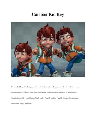 Cartoon Kid Boy
Cartoon Kid Boy Free Unity Assets Download For Unity and unlock a world of possibilities for your
creative projects. Enhance your game development, virtual reality experiences, or architectural
visualizations with a vast library of high-quality Free 3D models, Free 3D Objects , Environment ,
animations, scripts, and more.
 