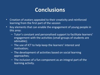 Conclusions Creation of avatars appealed to their creativity and reinforced learning from the first part of the session Key elements that can enable the engagement of young people in this area: Tutor’s constant and personalised support to facilitate learners’ engagement with the activities (small groups of students are advisable); The use of ICT to help keep the learners’ interest and motivation; The development of activities based on social learning approaches; The inclusion of a fun component as an integral part of the learning activity.  