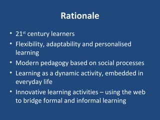 Rationale 21 st  century learners Flexibility, adaptability and personalised learning Modern pedagogy based on social processes Learning as a dynamic activity, embedded in everyday life Innovative learning activities – using the web to bridge formal and informal learning 
