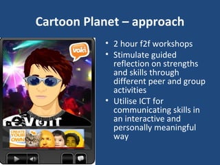 Cartoon Planet – approach 2 hour f2f workshops Stimulate guided reflection on strengths and skills through different peer and group activities Utilise ICT for communicating skills in an interactive and personally meaningful way 