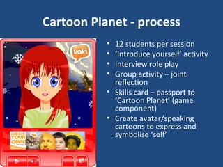 Cartoon Planet - process 12 students per session ‘ Introduce yourself’ activity Interview role play Group activity – joint reflection Skills card – passport to ‘Cartoon Planet’ (game component) Create avatar/speaking cartoons to express and symbolise ‘self’ 