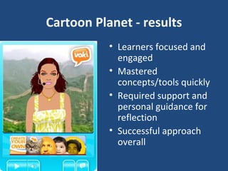 Cartoon Planet - results Learners focused and engaged Mastered concepts/tools quickly Required support and personal guidance for reflection Successful approach overall 