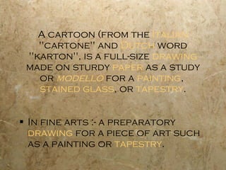 A cartoon (from the  Italian  "cartone" and  Dutch  word "karton", is a full-size  drawing  made on sturdy  paper  as a study or  modello  for a  painting ,  stained glass , or  tapestry . In fine arts :- a preparatory  drawing  for a piece of art such as a painting or  tapestry . 