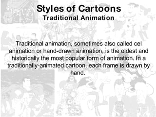 Styles of Cartoons Traditional Animation Traditional animation, sometimes also called cel animation or hand-drawn animation, is the oldest and historically the most popular form of animation. In a traditionally-animated cartoon, each frame is drawn by hand.   