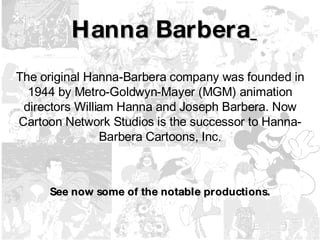 Hanna Barbera   The original Hanna-Barbera company was founded in 1944 by Metro-Goldwyn-Mayer (MGM) animation directors William Hanna and Joseph Barbera. Now Cartoon Network Studios is the successor to Hanna-Barbera Cartoons, Inc. See now some of the notable productions. 