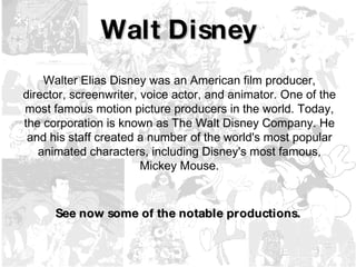 Walt Disney Walter Elias Disney was an American film producer, director, screenwriter, voice actor, and animator. One of the most famous motion picture producers in the world. Today, the corporation is known as The Walt Disney Company. He and his staff created a number of the world's most popular animated characters, including Disney's most famous, Mickey Mouse. See now some of the notable productions. 