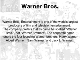 Warner Bros . Warner Bros. Entertainment is one of the world's largest producers of film and television entertainment.  The company prefers that its name be spelled "Warner Bros.", not "Warner Brothers". The corporate name honors the four founding Warner brothers, Harry Warner, Albert Warner , Sam Warner  and Jack L. Warner.  