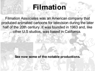 Filmation Filmation Associates was an American company that produced animated cartoons for television during the later half of the 20th century. It was founded in 1963 and, like other U.S studios, was based in California.   See now some of the notable productions. 