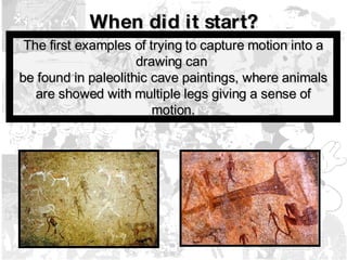 When did it start? The first examples of trying to capture motion into a drawing can  be found in paleolithic cave paintings, where animals are showed with multiple legs giving a sense of motion. 