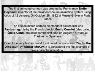 The first animated cartoon was created by Frenchman  Émile Reynaud , inventor of the praxinoscope, an animation system using loops of 12 pictures. On October 28, 1892 at Musée Grévin in Paris, France. The first animated cartoon on standard picture film was  Fantasmagorie  by the French director  Émile Courtet  (also called  Émile Cohl ), projected for the first time on August 17, 1908 at Théâtre du Gymnase One of the very first successful animated cartoons was " Gertie the Dinosaur " by  Winsor McKay . It is considered the first example of true character animation   