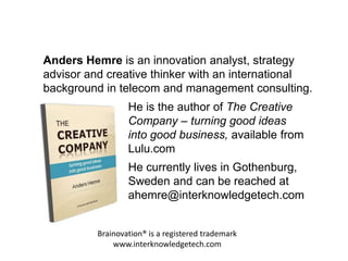 Brainovation® is a registered trademark
www.interknowledgetech.com
Anders Hemre is an innovation analyst, strategy
advisor and creative thinker with an international
background in telecom and management consulting.
He currently lives in Gothenburg,
Sweden and can be reached at
ahemre@interknowledgetech.com
He is the author of The Creative
Company – turning good ideas
into good business, available from
Lulu.com
 