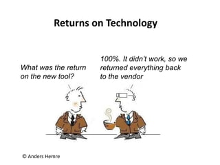 © Anders Hemre
Returns on Technology
What was the return
on the new tool?
100%. It didn’t work, so we
returned everything back
to the vendor
 