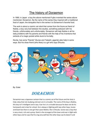 The history of Doraemon
In 1969, in Japan a boy the above mentioned Fujiko invented the series above
mentioned, Doraemon. By the name of the series they inspired with a traditional
food of Japan, the dorayakis that in the series it is Doraemon's favorite food.
The work is about a cosmic cat robot that comes from the future as friend of
Nobita, a boy very lost between the studies, something awkward with his
friends, unfortunately and unfortunately. Doraemon will help Nobita in all his
daily problems with his parents and friends with the help of his inventions that
extracts of a magic pocket white stuck to his belly.
Novita, has some "friends" (Suneo and Takeshi, gigante) also help in some
ways. But his close friend (who likes) is a girl who says Shizuka.
By: Estel
Doraemon
Doraemon was a Japanese cartoon that is a cosmic cat of the future and her duty is
help a boy that not studying and ever are in a trouble. The name of the boy is Nobita,
this boy isn’t intelligent and is lazy. Ever he is in a trouble because he does not do his
homework and is late for school. He is always is fighting with two other boys, Suneo
and Giant but there is one girl that saves Nobita. She is Shizuka. Suneo was a boy that
is very smart, rich and a pimp. Giant is the strongest of the town and ever is fight with
other boys and he says that he sing very well but the other boys say he doesn’t and
 