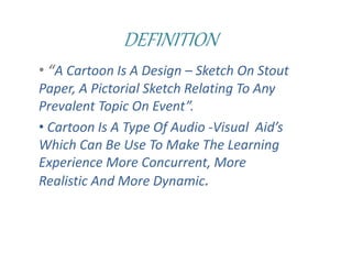 DEFINITION
• “A Cartoon Is A Design – Sketch On Stout
Paper, A Pictorial Sketch Relating To Any
Prevalent Topic On Event”.
• Cartoon Is A Type Of Audio -Visual Aid’s
Which Can Be Use To Make The Learning
Experience More Concurrent, More
Realistic And More Dynamic.
 