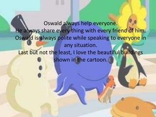 Oswald always help everyone.
He always share every thing with every friend of him.
Oswald is always polite while speaking to everyone in
any situation.
Last but not the least, I love the beautiful buildings
shown in the cartoon.
 