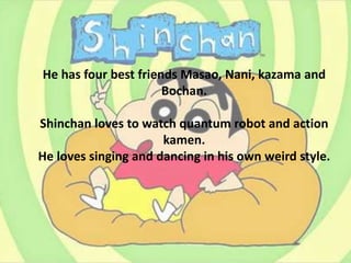 He has four best friends Masao, Nani, kazama and
Bochan.
Shinchan loves to watch quantum robot and action
kamen.
He loves singing and dancing in his own weird style.
 
