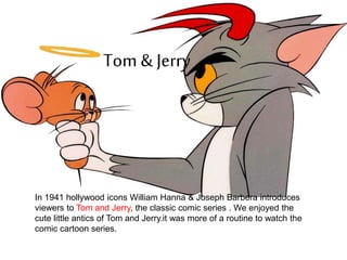 Tom & Jerry
In 1941 hollywood icons William Hanna & Joseph Barbera introduces
viewers to Tom and Jerry, the classic comic series . We enjoyed the
cute little antics of Tom and Jerry.it was more of a routine to watch the
comic cartoon series.
 