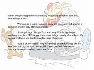 When we look deeper there are many lessons to be taken from this
interesting cartoon:
Working as a team: Tom and Jerry are enemies , but against a
common enemy, they stand as a team.
Sharing things: though Tom and Jerry mostly foght over
anything from food /TV shows, they share things usually after a fight. life
is meaningless if we don’t know the value of sharing.
Size is of ‘no’ matter: jerry is a mouse and that makes him no
less than the big cat ‘tom’. In life , hard work ,self confidence and
courage is more important than mere ‘size’.
 