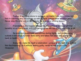 Failure is stepping stone to success: no matter how many times tom
fails in catching jerry, he comes up with big and unique ideas to catch jerry.
Never stop life after one or two failure .life is a never ending lesson.
Friendship is the biggest ship: in life, friendship is a unique gift that
benefits us on many level. Without friendship we will not able to enjoy life at all.
Be kind and passionate: sometimes during fights, tom throws jerry
outside in the snow but later feels sorry and takes him back and revive him
back to health.
Enjoy life: make life itself a celebration , unique to yourself. If you think
like daydreaming, do it without feeling guilty. never let the spark in life
disappear.
 