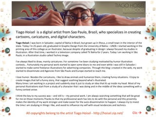 Tiago Hoisel is a digital artist from Sao Paulo, Brazil, who specializes in creating 
cartoons, caricatures, and digital characters. 
Tiago Hoisel: I was born in Salvador, capital of Bahia in Brazil, but grown up in Ilheus, a small town in the interior of the 
state. Today i’m 25 years old, graduated in Graphic Design from the University of Bahia – UNEB. I started working in the 
printing area of this college as an illustrator, because despite of graduating in design i always focused my studies in 
illustration. After that time, i worked in a television company called TV Bahia for 2 years. Today I am working in São 
Paulo, in a illustration studio called Techno Image. 
I’ve always liked to draw, mainly caricatures. For sometime i’ve been studying motivated by humor illustration 
contests… Fortunately my personal work started to open some doors to me and even while i was still in Salvador i 
started to make some freelance illustrations for advertising companies. Through the blog i created in the web, my work 
started to disseminate and Agencies from São Paulo and Europe started to reach me. 
I love humor. Besides the caricatures, i like to draw animals and humanize them, creating funny situations. I Enjoy to 
create images that tell a funny story, that suggest soothing beyond what’s illustrated. 
Many times i am working in a project and suddenly stop it just to study an idea that lit up inside my head. Most of my 
personal illustrations start from a study of a character that i was doing and in the middle of the ideas something with a 
funny context arose. 
I think the key to my success was – and still is – my personal work. I am always searching something that will be great 
for me on those moments.Thanks to that my professional work has lots to do with the personal and this proximity 
makes the identity of my work stronger and make easier for the auto-dissemination to happen. I always try to invest 
the time i am studying in things i like, and avoid to influence my self with visual tendencies and technics. 
All copyrights belong to the artist Tiago Hoisel - http://hoisel.zip.net/ 
Clic  
 