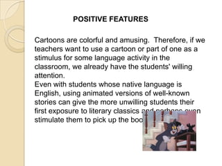 POSITIVE FEATURES

Cartoons are colorful and amusing. Therefore, if we
teachers want to use a cartoon or part of one as a
stimulus for some language activity in the
classroom, we already have the students' willing
attention.
Even with students whose native language is
English, using animated versions of well-known
stories can give the more unwilling students their
first exposure to literary classics and perhaps even
stimulate them to pick up the book.
 