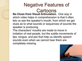 Negative Features of
              Cartoons
No Clues from Visual Articulation. One way in
which video helps in comprehension is that it often
lets us see the speaker's mouth, from which we get
clues as to what sounds or sequences of sounds the
speaker is producing.
The characters' mouths are made to move in
imitation of real people, but the subtle movements of
lips, tongue, and jaw that help us identify speech
sounds even when we cannot hear them are
completely missing.
 