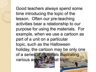 Good teachers always spend some
time introducing the topic of the
lesson. Often our pre-teaching
activities bear a relationship to our
purpose for using the materials. For
example, when we use a cartoon as
part of a unit on a particular
topic, such as the Halloween
holiday, the cartoon may be only one
of a series of materials illustrating
various aspects of that topic.
 