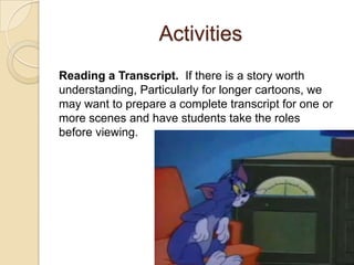 Activities
Reading a Transcript. If there is a story worth
understanding, Particularly for longer cartoons, we
may want to prepare a complete transcript for one or
more scenes and have students take the roles
before viewing.
 